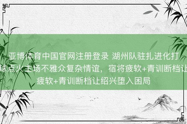 亚博体育中国官网注册登录 湖州队驻扎进化打败绍兴，乌龙球点火主场不雅众复杂情谊，宿将疲软+青训断档让绍兴堕入困局