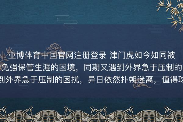 亚博体育中国官网注册登录 津门虎如今如同被火焰炙烤，靠近小参加免强保管生涯的困境，同期又遇到外界急于压制的困扰，异日依然扑朔迷离，值得球迷深想