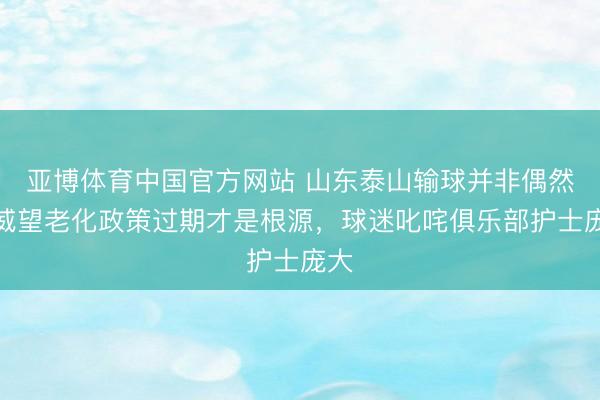 亚博体育中国官方网站 山东泰山输球并非偶然，威望老化政策过期才是根源，球迷叱咤俱乐部护士庞大