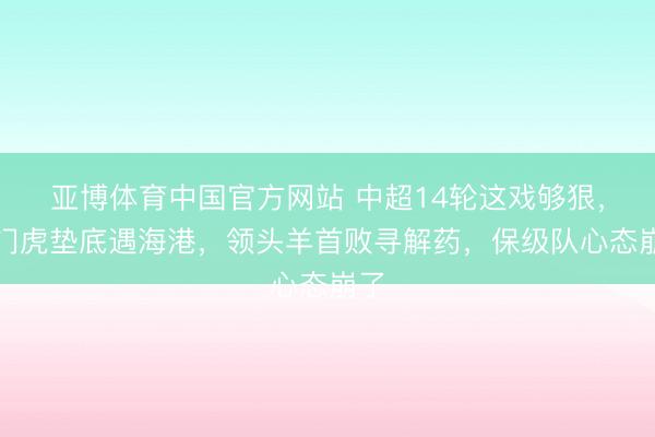 亚博体育中国官方网站 中超14轮这戏够狠，津门虎垫底遇海港，领头羊首败寻解药，保级队心态崩了