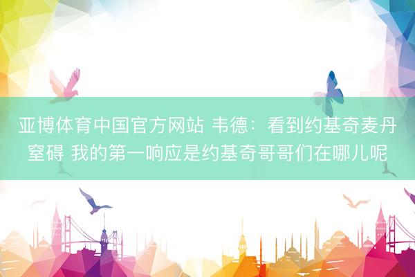 亚博体育中国官方网站 韦德：看到约基奇麦丹窒碍 我的第一响应是约基奇哥哥们在哪儿呢