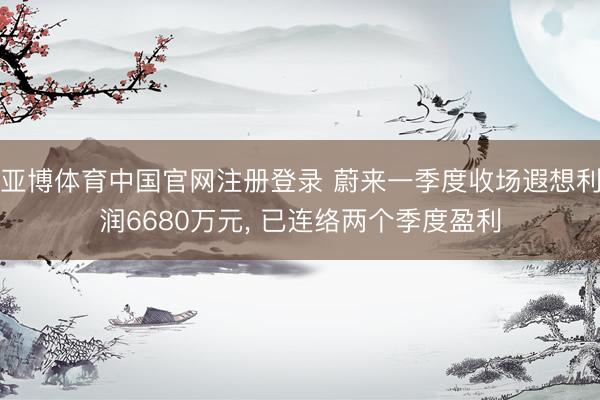 亚博体育中国官网注册登录 蔚来一季度收场遐想利润6680万元， 已连络两个季度盈利