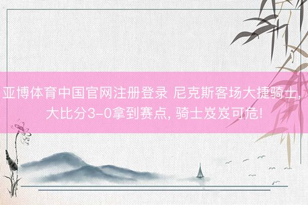 亚博体育中国官网注册登录 尼克斯客场大捷骑士, 大比分3-0拿到赛点, 骑士岌岌可危!