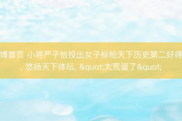 亚博首页 小将严子怡投出女子标枪天下历史第二好得益， 悠扬天下体坛， "太荒诞了"