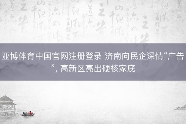 亚博体育中国官网注册登录 济南向民企深情“广告”， 高新区亮出硬核家底