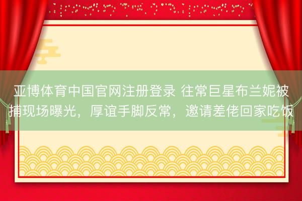 亚博体育中国官网注册登录 往常巨星布兰妮被捕现场曝光,厚谊手脚反常,邀请差佬回家吃饭