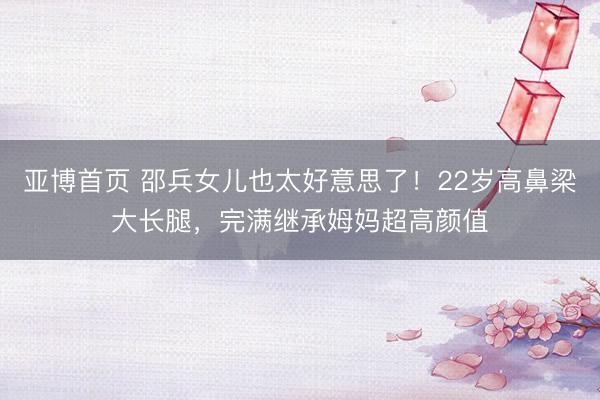 亚博首页 邵兵女儿也太好意思了！22岁高鼻梁大长腿，完满继承姆妈超高颜值