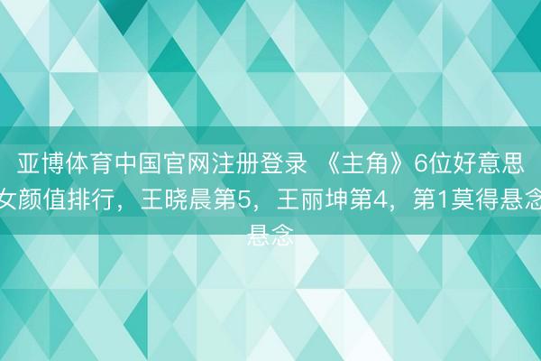 亚博体育中国官网注册登录 《主角》6位好意思女颜值排行，王晓晨第5，王丽坤第4，第1莫得悬念