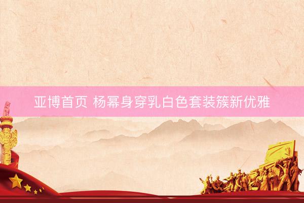 亚博首页 杨幂身穿乳白色套装簇新优雅