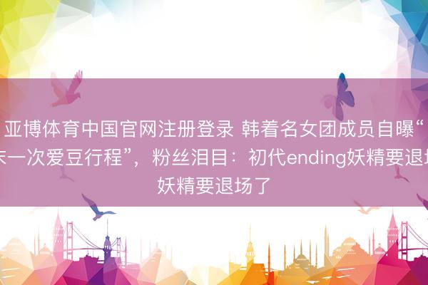 亚博体育中国官网注册登录 韩着名女团成员自曝“终末一次爱豆行程”，粉丝泪目：初代ending妖精要退场了