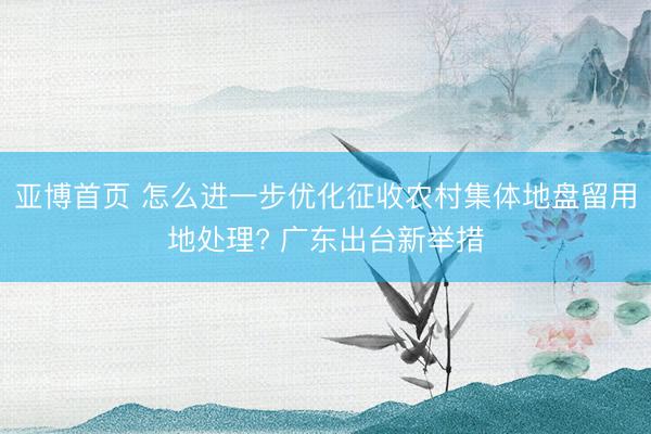 亚博首页 怎么进一步优化征收农村集体地盘留用地处理? 广东出台新举措