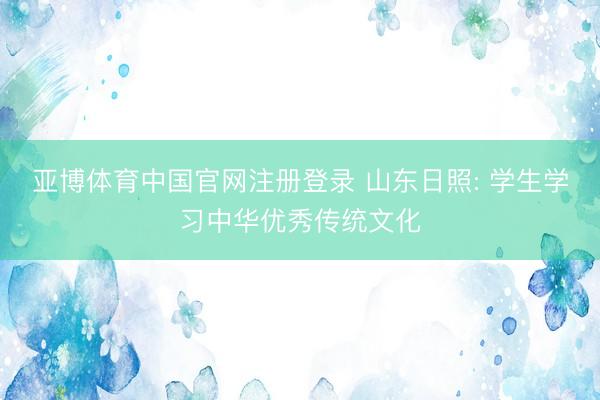 亚博体育中国官网注册登录 山东日照: 学生学习中华优秀传统文化