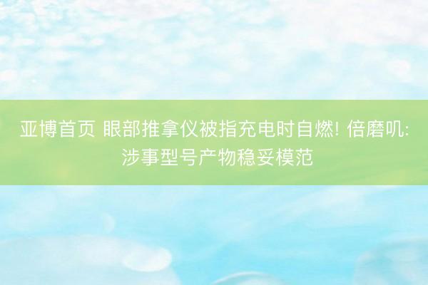 亚博首页 眼部推拿仪被指充电时自燃! 倍磨叽: 涉事型号产物稳妥模范