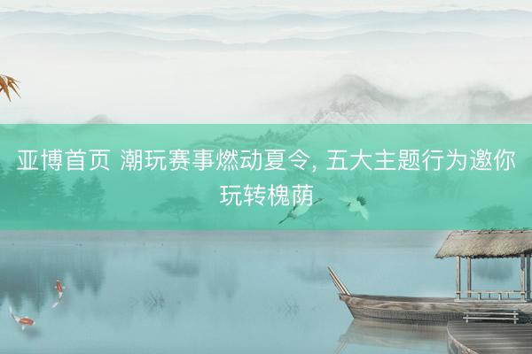 亚博首页 潮玩赛事燃动夏令， 五大主题行为邀你玩转槐荫