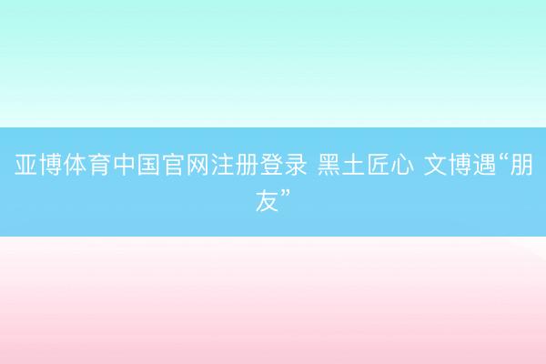 亚博体育中国官网注册登录 黑土匠心 文博遇“朋友”