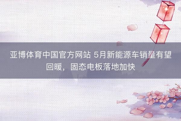 亚博体育中国官方网站 5月新能源车销量有望回暖，固态电板落地加快