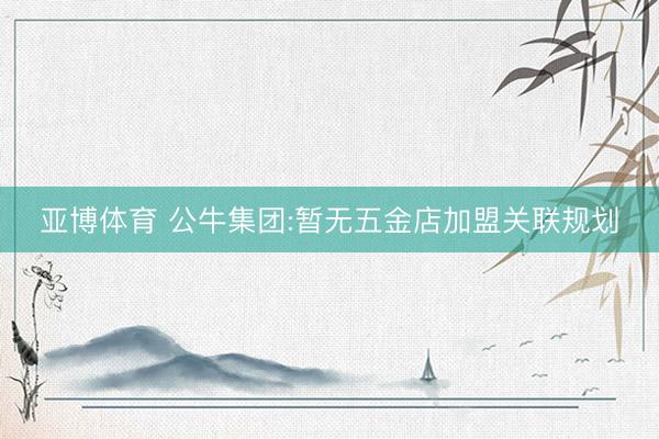 亚博体育 公牛集团:暂无五金店加盟关联规划