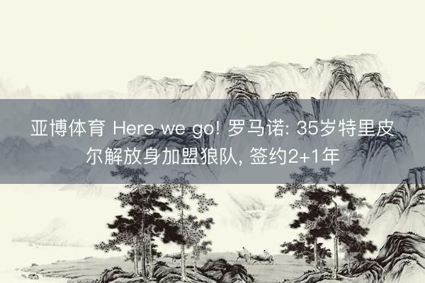 亚博体育 Here we go! 罗马诺: 35岁特里皮尔解放身加盟狼队, 签约2+1年