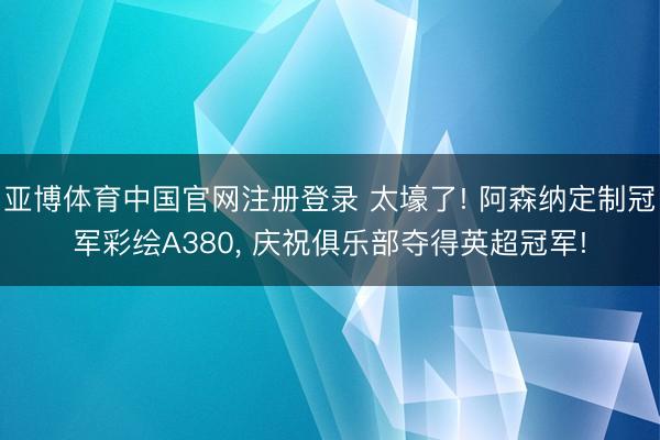 亚博体育中国官网注册登录 太壕了! 阿森纳定制冠军彩绘A380， 庆祝俱乐部夺得英超冠军!