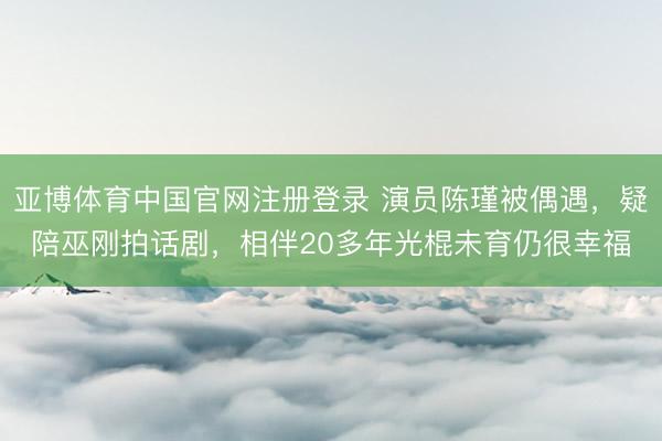 亚博体育中国官网注册登录 演员陈瑾被偶遇,疑陪巫刚拍话剧,相伴20多年光棍未育仍很幸福