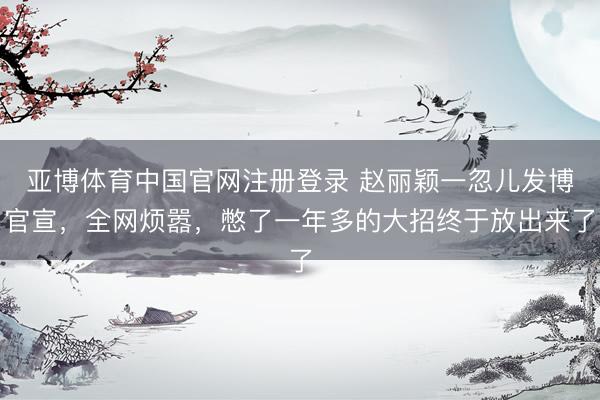 亚博体育中国官网注册登录 赵丽颖一忽儿发博官宣，全网烦嚣，憋了一年多的大招终于放出来了