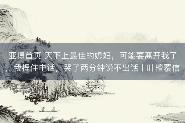 亚博首页 天下上最佳的媳妇，可能要离开我了，我捏住电话，哭了两分钟说不出话丨叶檀覆信
