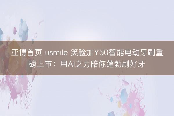 亚博首页 usmile 笑脸加Y50智能电动牙刷重磅上市：用AI之力陪你蓬勃刷好牙