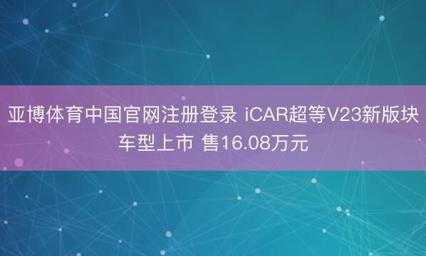 亚博体育中国官网注册登录 iCAR超等V23新版块车型上市 售16.08万元