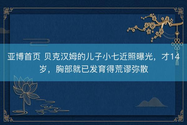 亚博首页 贝克汉姆的儿子小七近照曝光，才14岁，胸部就已发育得荒谬弥散