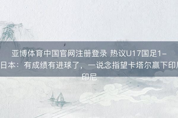 亚博体育中国官网注册登录 热议U17国足1-2日本：有成绩有进球了，一说念指望卡塔尔赢下印尼
