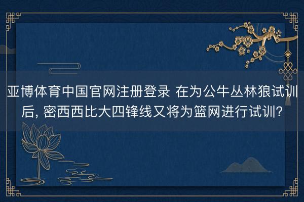 亚博体育中国官网注册登录 在为公牛丛林狼试训后, 密西西比大四锋线又将为篮网进行试训?