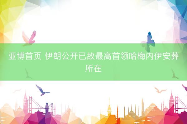 亚博首页 伊朗公开已故最高首领哈梅内伊安葬所在