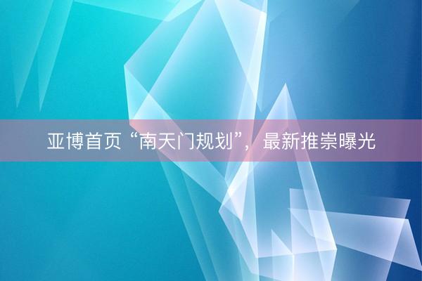 亚博首页 “南天门规划”，最新推崇曝光