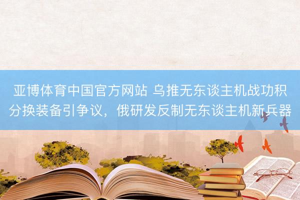 亚博体育中国官方网站 乌推无东谈主机战功积分换装备引争议，俄研发反制无东谈主机新兵器