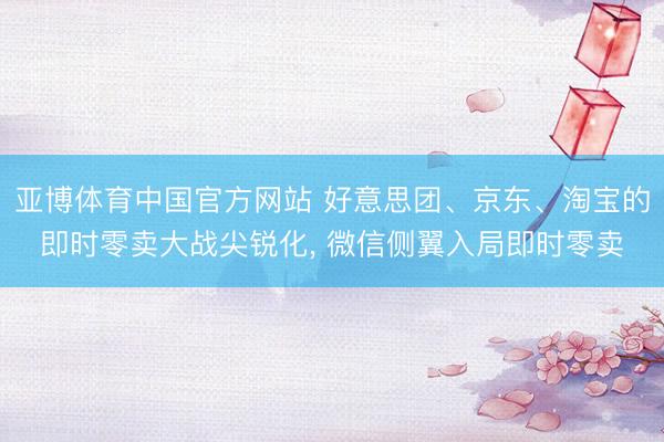 亚博体育中国官方网站 好意思团、京东、淘宝的即时零卖大战尖锐化， 微信侧翼入局即时零卖