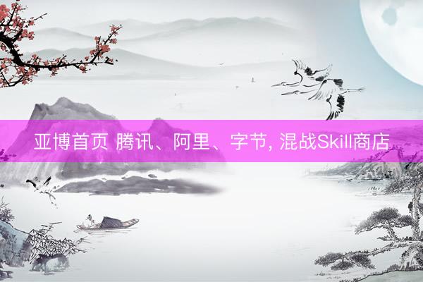 亚博首页 腾讯、阿里、字节， 混战Skill商店