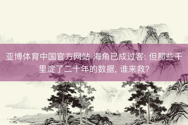 亚博体育中国官方网站 海角已成过客: 但那些千里淀了二十年的数据， 谁来救?