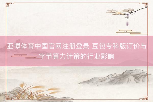 亚博体育中国官网注册登录 豆包专科版订价与字节算力计策的行业影响