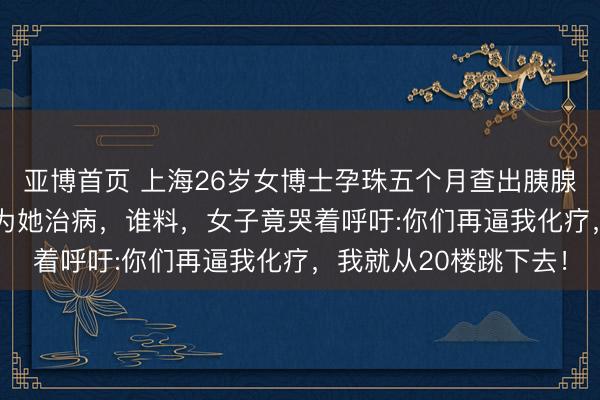 亚博首页 上海26岁女博士孕珠五个月查出胰腺癌，丈夫凑了200万为她治病，谁料，女子竟哭着呼吁:你们再逼我化疗，我就从20楼跳下去！