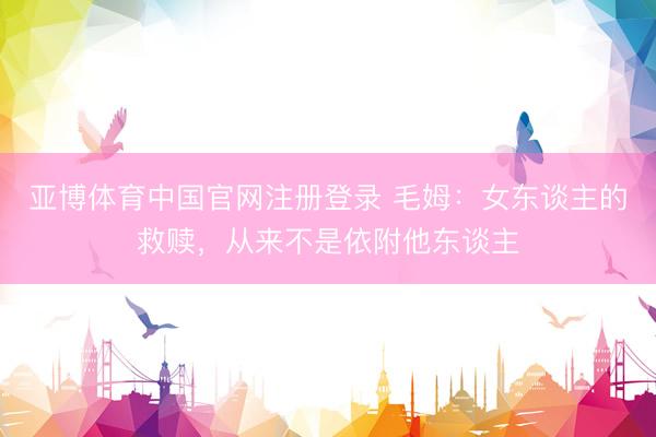 亚博体育中国官网注册登录 毛姆：女东谈主的救赎，从来不是依附他东谈主