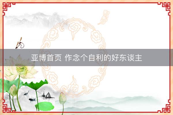 亚博首页 作念个自利的好东谈主