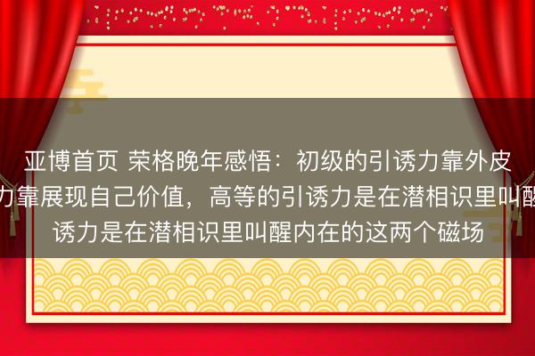 亚博首页 荣格晚年感悟：初级的引诱力靠外皮打扮，中级的引诱力靠展现自己价值，高等的引诱力是在潜相识里叫醒内在的这两个磁场