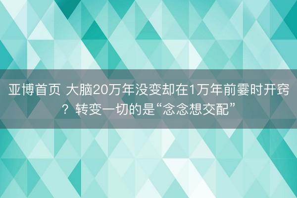 亚博首页 大脑20万年没变却在1万年前霎时开窍？转变一切的是“念念想交配”