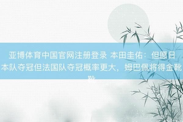亚博体育中国官网注册登录 本田圭佑：但愿日本队夺冠但法国队夺冠概率更大，姆巴佩将得金靴
