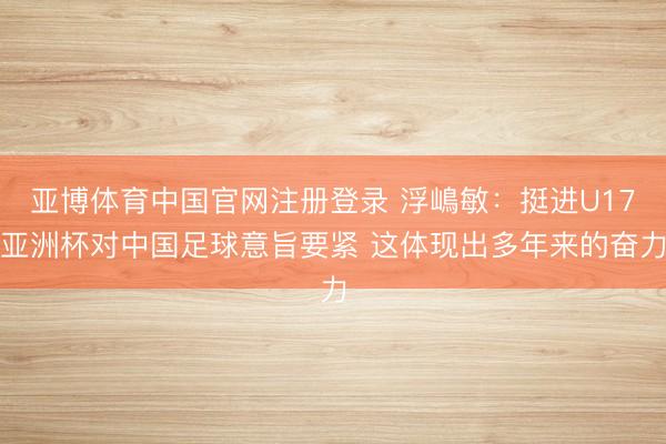 亚博体育中国官网注册登录 浮嶋敏：挺进U17亚洲杯对中国足球意旨要紧 这体现出多年来的奋力