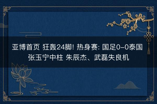 亚博首页 狂轰24脚! 热身赛: 国足0-0泰国 张玉宁中柱 朱辰杰、武磊失良机