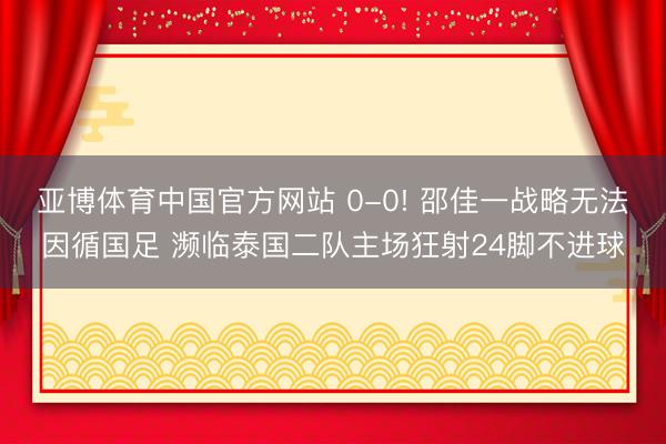 亚博体育中国官方网站 0-0! 邵佳一战略无法因循国足 濒临泰国二队主场狂射24脚不进球
