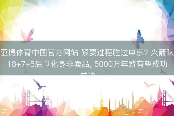 亚博体育中国官方网站 紧要过程胜过申京? 火箭队18+7+5后卫化身非卖品， 5000万年薪有望成功