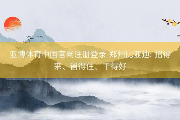 亚博体育中国官网注册登录 郑州比亚迪: 招得来、留得住、干得好
