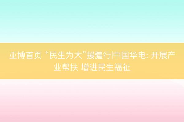 亚博首页 “民生为大”援疆行|中国华电: 开展产业帮扶 增进民生福祉